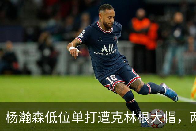 杨瀚森低位单打遭克林根大帽，两人不分上下